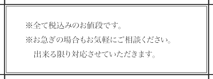 全て税込みのお値段です。お急ぎの場合もお気軽にご相談ください。出来る限り対応させていただきます。